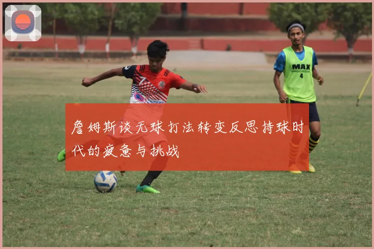 詹姆斯谈无球打法转变反思持球时代的疲惫与挑战