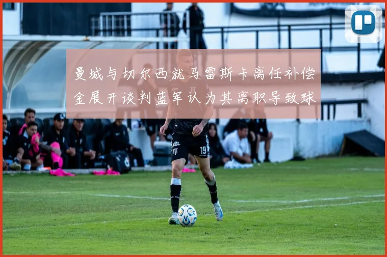 曼城与切尔西就马雷斯卡离任补偿金展开谈判蓝军认为其离职导致球队崩盘