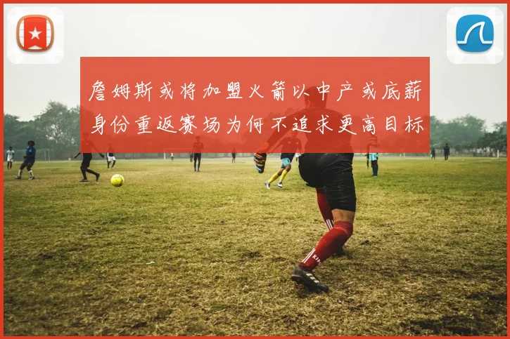 詹姆斯或将加盟火箭以中产或底薪身份重返赛场为何不追求更高目标