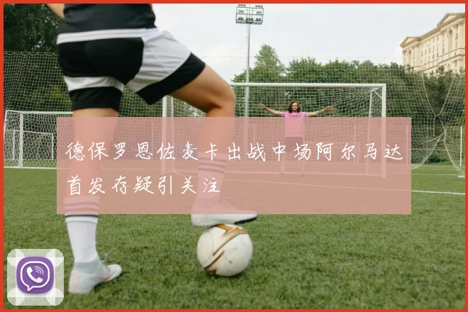德保罗恩佐麦卡出战中场阿尔马达首发存疑引关注