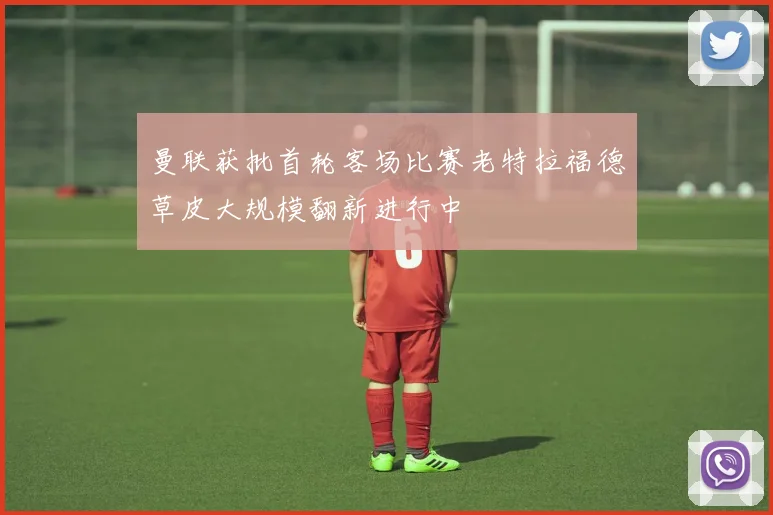曼联获批首轮客场比赛老特拉福德草皮大规模翻新进行中