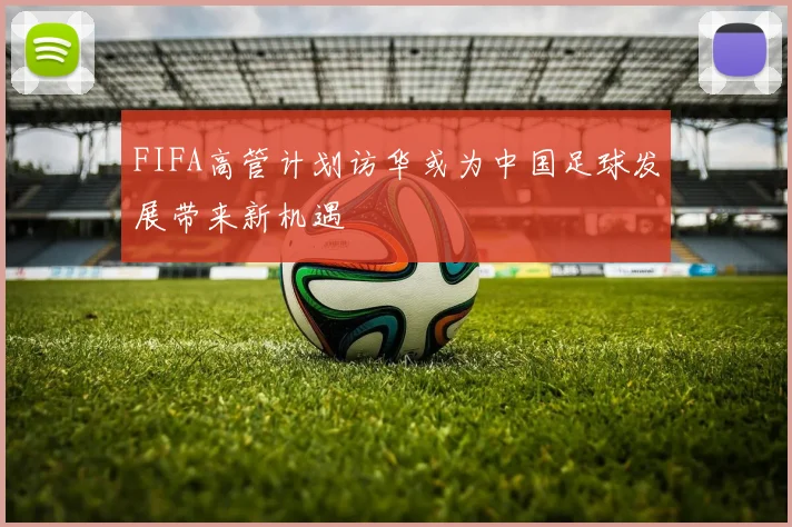 FIFA高管计划访华或为中国足球发展带来新机遇