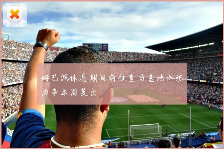 姆巴佩休息期间前往皇马基地加练力争本周复出