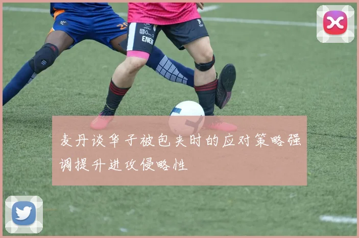 麦丹谈华子被包夹时的应对策略强调提升进攻侵略性