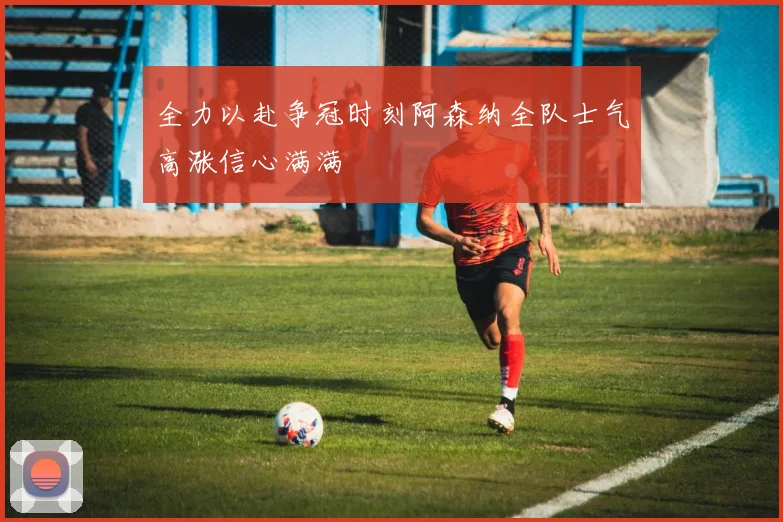 全力以赴争冠时刻阿森纳全队士气高涨信心满满