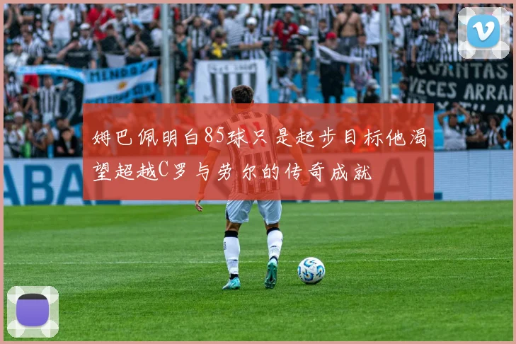 姆巴佩明白85球只是起步目标他渴望超越C罗与劳尔的传奇成就