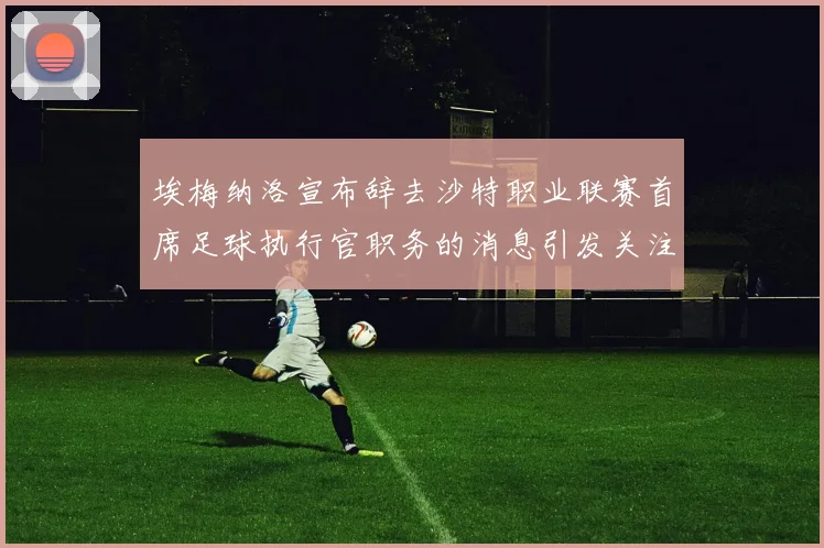 埃梅纳洛宣布辞去沙特职业联赛首席足球执行官职务的消息引发关注