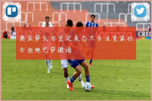 奥亚萨瓦尔坚定表态只专注皇家社会拒绝巴萨邀请