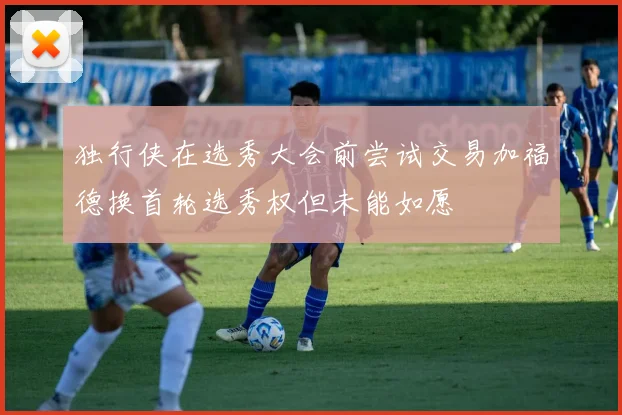 独行侠在选秀大会前尝试交易加福德换首轮选秀权但未能如愿