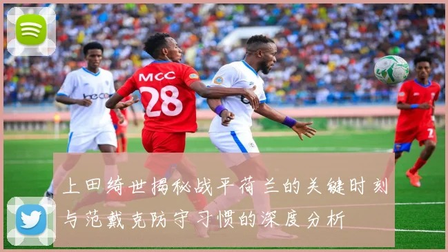 上田绮世揭秘战平荷兰的关键时刻与范戴克防守习惯的深度分析
