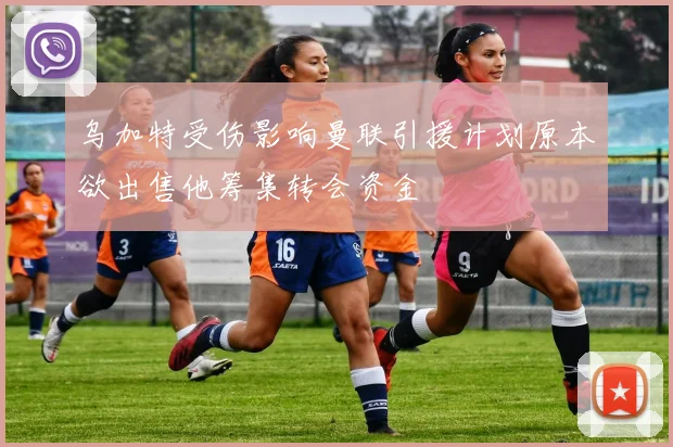 乌加特受伤影响曼联引援计划原本欲出售他筹集转会资金