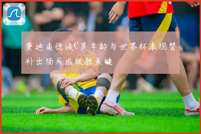 费迪南德谈C罗年龄与世界杯表现替补出场或成致胜关键